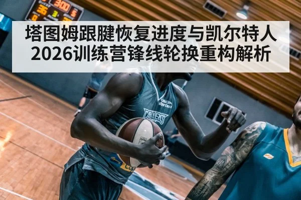 塔图姆跟腱恢复进度与凯尔特人2026训练营锋线轮换重构解析