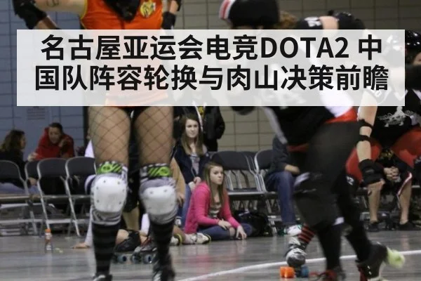 名古屋亚运会电竞DOTA2 中国队阵容轮换与肉山决策前瞻