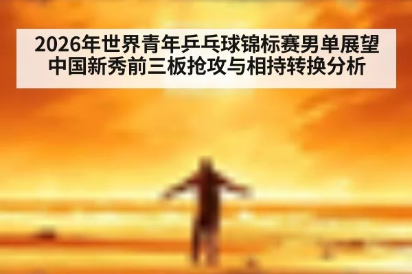 2026年世界青年乒乓球锦标赛男单展望 中国新秀前三板抢攻与相持转换分析
